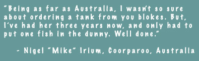 Being as far as Australia, I wasn't so sure about ordering a tank from you blokes. But, I've had her three years now, and only had to put one fish in the dunny. Well done. - Nigel 'Mike' irium, Coorparoo, Australia
