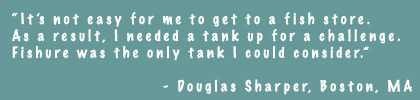 It's not easy for me to get to a fish store. As a result, I needed a tank up for a challenge. Fishure was the only tank I could consider. - Douglas Sharper, Boston, MA