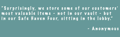 Surprisingly, we store some of our customers' most valubable items - not in our vault - but in our Safe Haven Four, sitting in the lobby. - Anonymouse