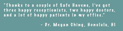 Thanks to a couple of Safe Havens, I've got three happy receptionists, two happy doctors, and a lot of happy patients in my office. - Dr. Megan Ching, Honolulu, HI