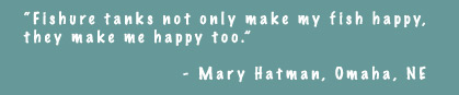 Fishure tanks not only makes my fish happy, they make me happy too. - Mary Hatman, Omaha, NE