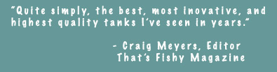 Quite simply, the best, most inovative, and highest quality tanks I've seen in years. - Craig Meyers, Editor, That's Fishy Magazine