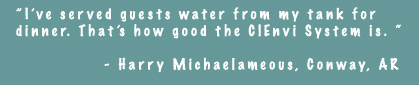 I've served guests water from my tank for dinner. That's how good the CIEnvi System is. - Harry Michaelameous, Conway, AR