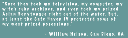 Sure they took my television, my computer, my wife's ruby necklace, and even took my prized Asian Bonytongue right out of the water. But, at least the Safe Haven IV protected some of my most prized posessions. - William Nelson, San Diego, CA